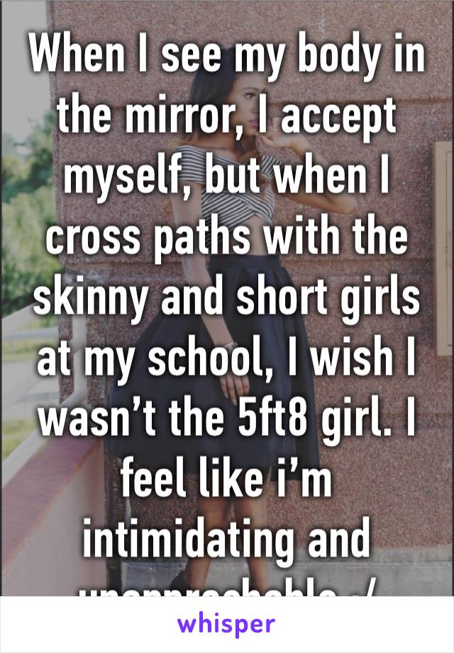 When I see my body in the mirror, I accept myself, but when I cross paths with the skinny and short girls at my school, I wish I wasn’t the 5ft8 girl. I feel like i’m intimidating and unapprochable :/