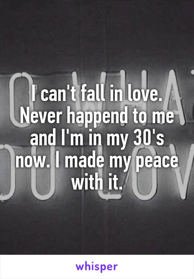 I can't fall in love. Never happend to me and I'm in my 30's now. I made my peace with it.