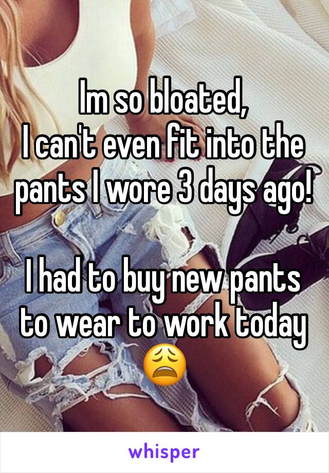 Im so bloated, 
I can't even fit into the pants I wore 3 days ago!

I had to buy new pants to wear to work today 😩