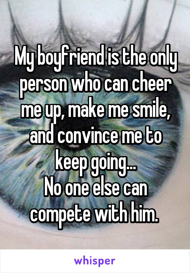 My boyfriend is the only person who can cheer me up, make me smile, and convince me to keep going...
No one else can compete with him. 