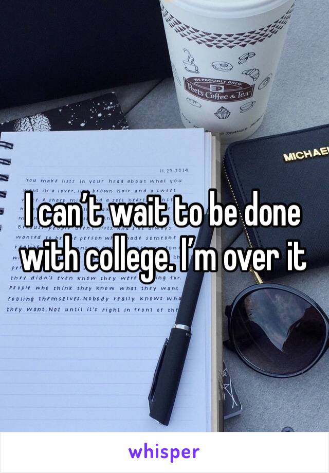 I can’t wait to be done with college. I’m over it 