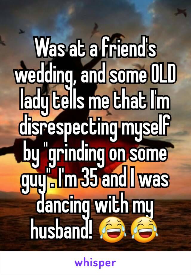 Was at a friend's wedding, and some OLD lady tells me that I'm disrespecting myself by "grinding on some guy". I'm 35 and I was dancing with my husband! 😂😂