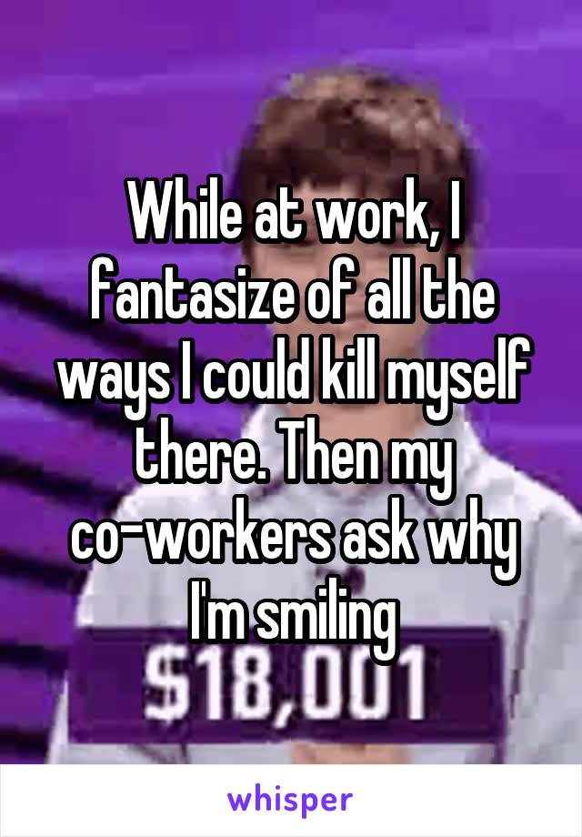 While at work, I fantasize of all the ways I could kill myself there. Then my co-workers ask why I'm smiling