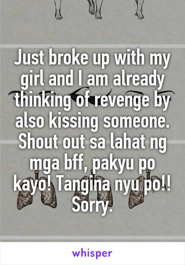 Just broke up with my girl and I am already thinking of revenge by also kissing someone.
Shout out sa lahat ng mga bff, pakyu po kayo! Tangina nyu po!!
Sorry.