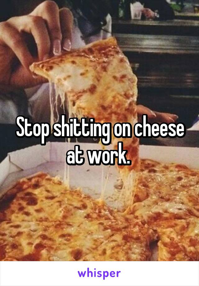 Stop shitting on cheese at work. 