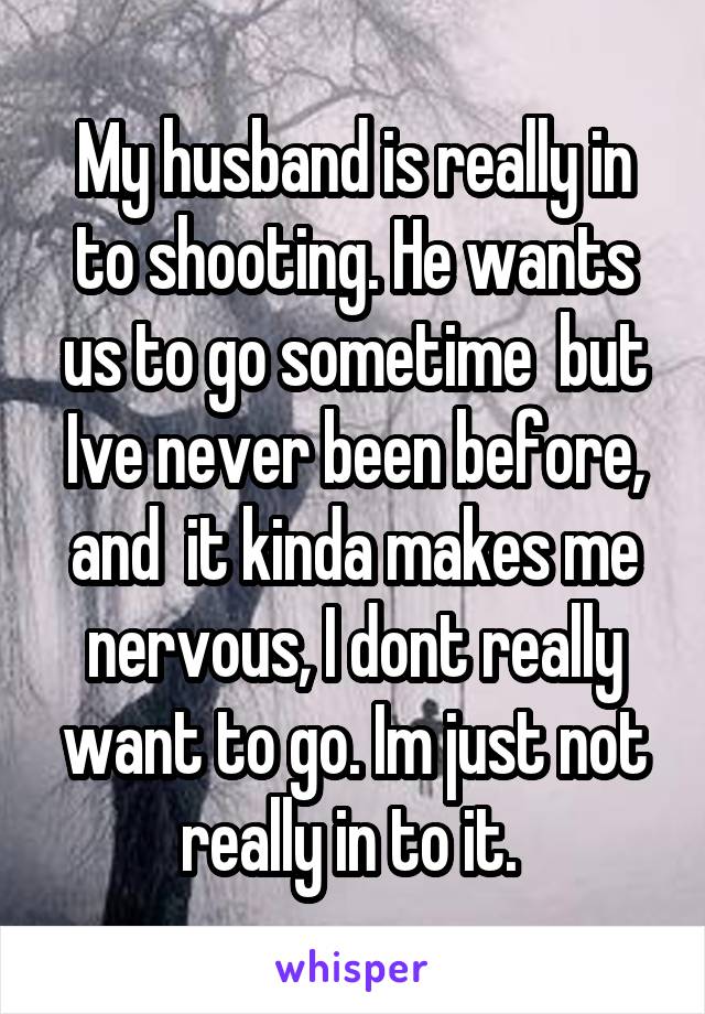 My husband is really in to shooting. He wants us to go sometime  but Ive never been before, and  it kinda makes me nervous, I dont really want to go. Im just not really in to it. 