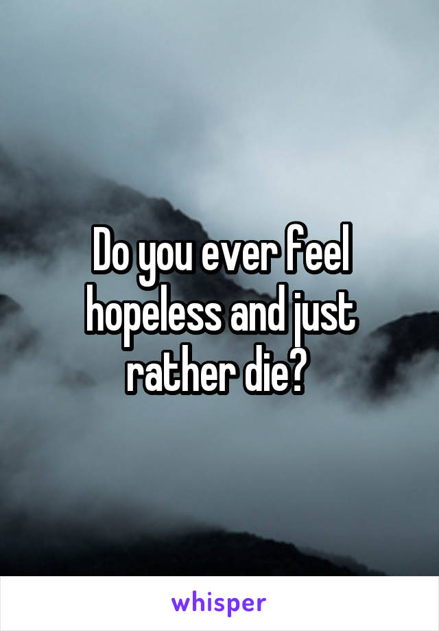Do you ever feel hopeless and just rather die? 
