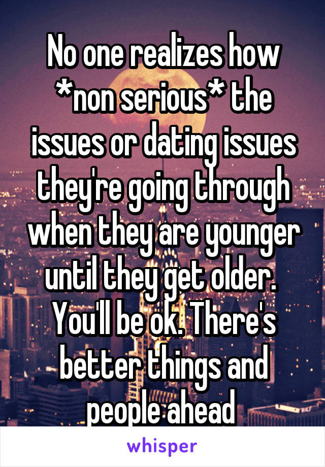 No one realizes how *non serious* the issues or dating issues they're going through when they are younger until they get older. 
You'll be ok. There's better things and people ahead 