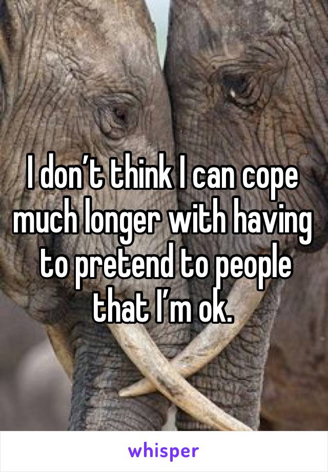 I don’t think I can cope much longer with having
 to pretend to people that I’m ok.