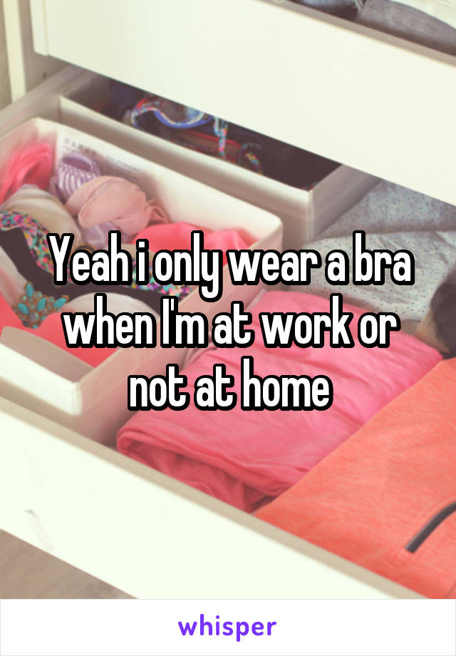 Yeah i only wear a bra when I'm at work or not at home