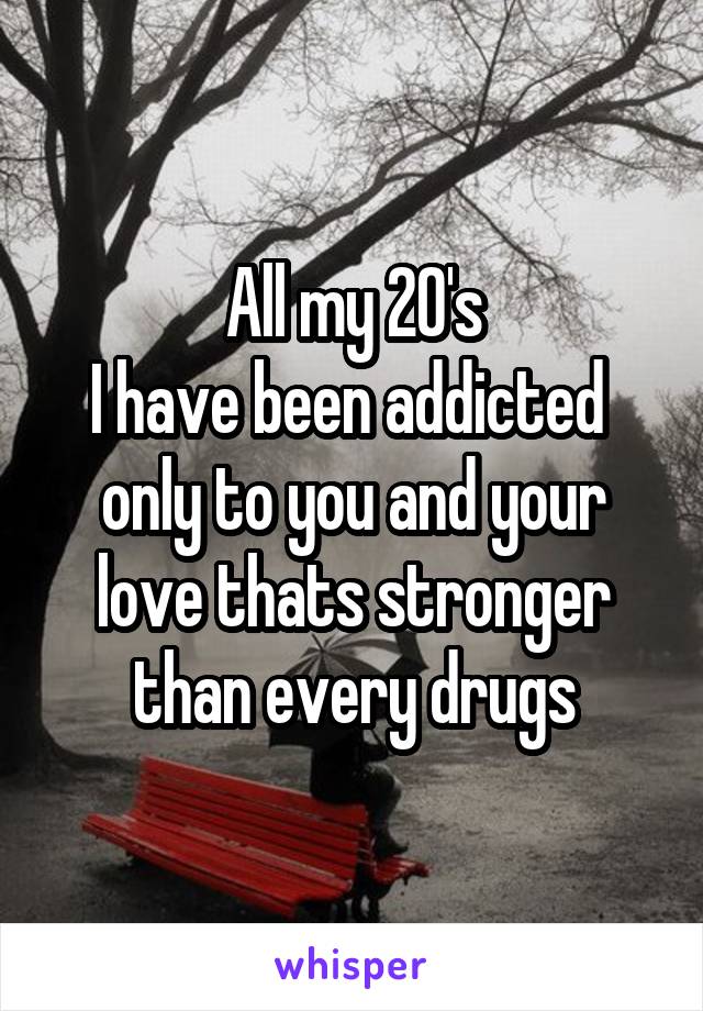 All my 20's
I have been addicted  only to you and your love thats stronger than every drugs