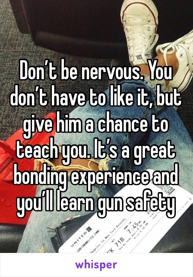 Don’t be nervous. You don’t have to like it, but give him a chance to teach you. It’s a great bonding experience and you’ll learn gun safety 