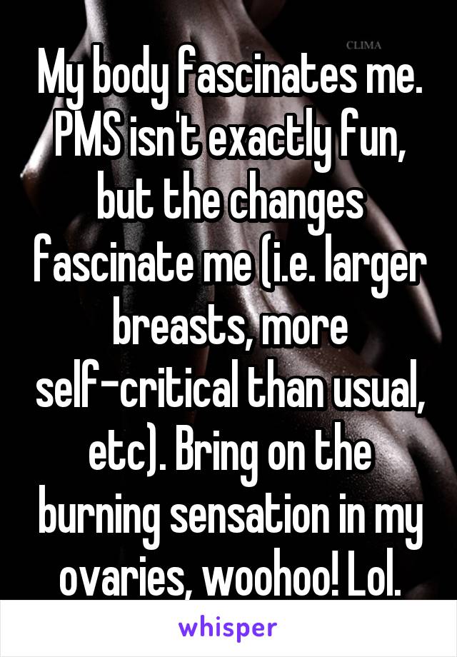 My body fascinates me. PMS isn't exactly fun, but the changes fascinate me (i.e. larger breasts, more self-critical than usual, etc). Bring on the burning sensation in my ovaries, woohoo! Lol.