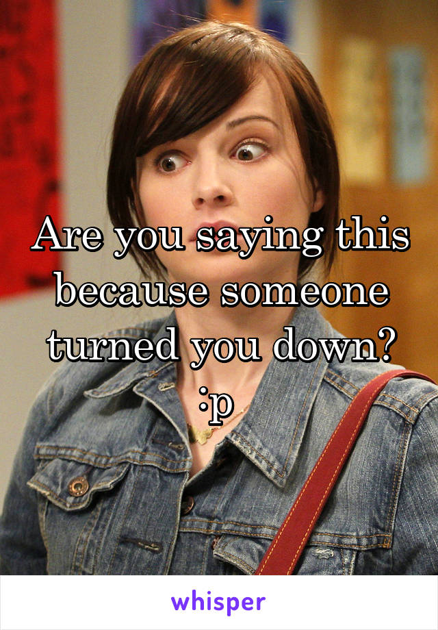 Are you saying this because someone turned you down? :p 
