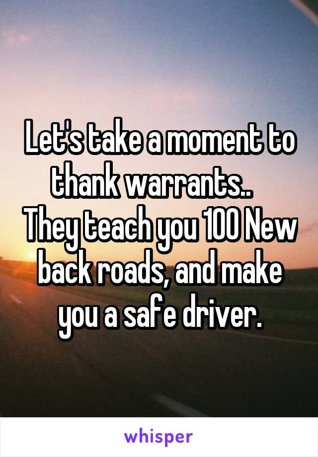 Let's take a moment to thank warrants..    They teach you 100 New back roads, and make you a safe driver.