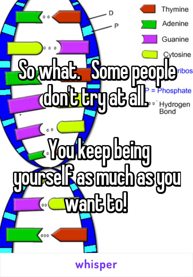 So what.   Some people don't try at all. 

 You keep being yourself as much as you want to! 