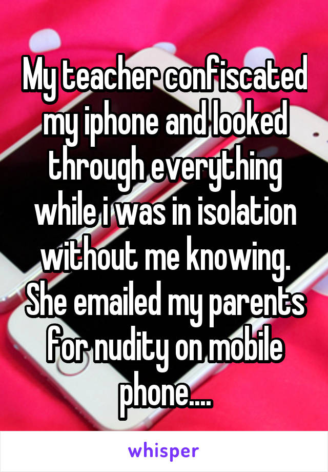 My teacher confiscated my iphone and looked through everything while i was in isolation without me knowing. She emailed my parents for nudity on mobile phone....