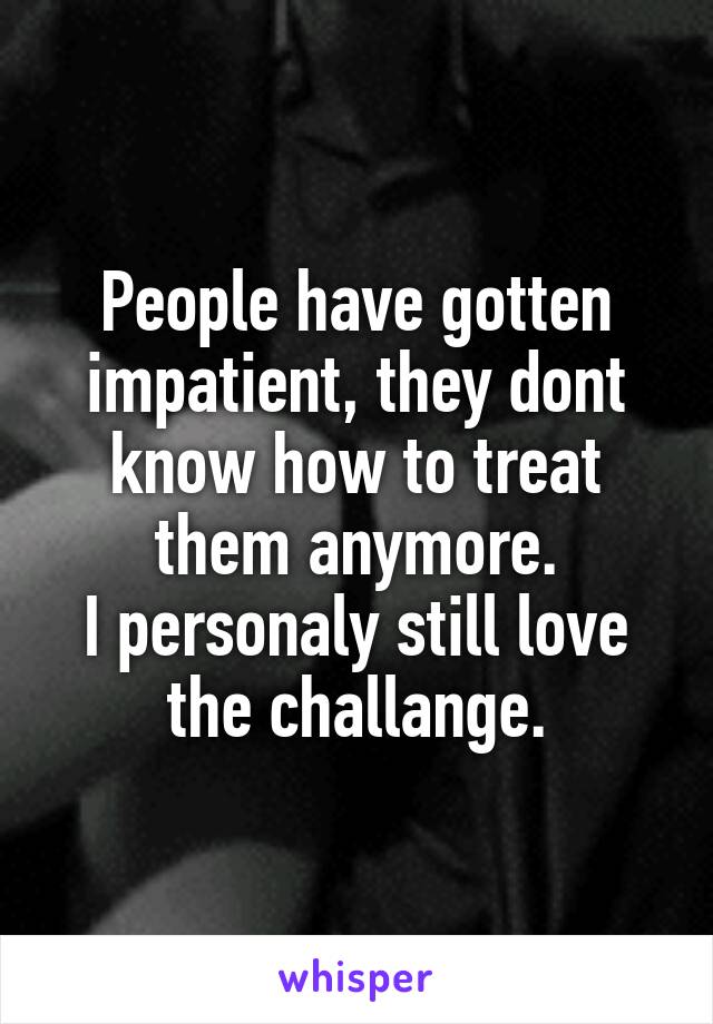 People have gotten impatient, they dont know how to treat them anymore.
I personaly still love the challange.