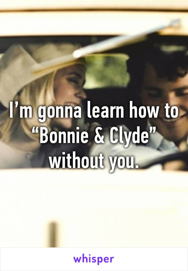 I’m gonna learn how to “Bonnie & Clyde” 
without you. 