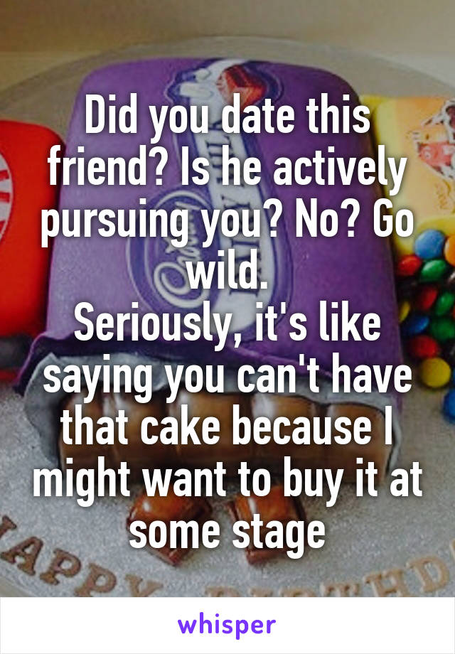 Did you date this friend? Is he actively pursuing you? No? Go wild.
Seriously, it's like saying you can't have that cake because I might want to buy it at some stage