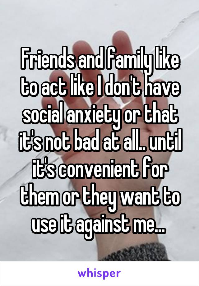 Friends and family like to act like I don't have social anxiety or that it's not bad at all.. until it's convenient for them or they want to use it against me... 