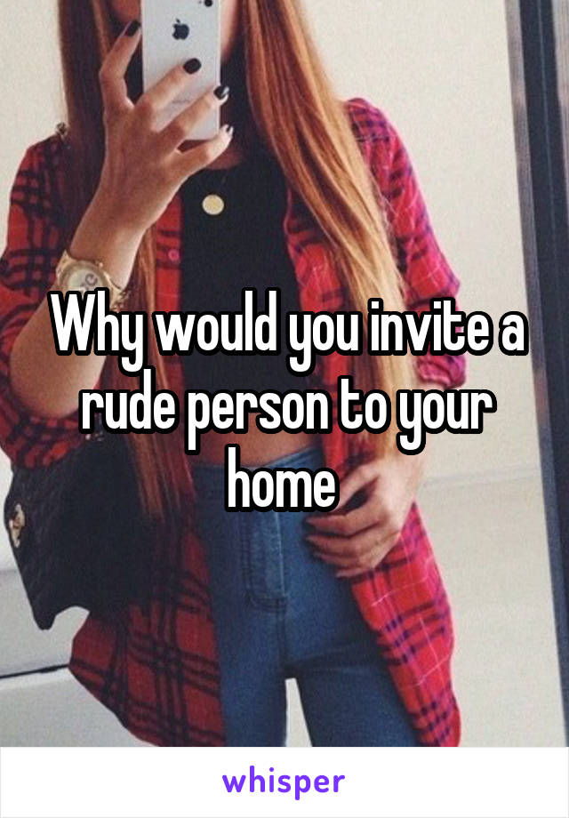 Why would you invite a rude person to your home 