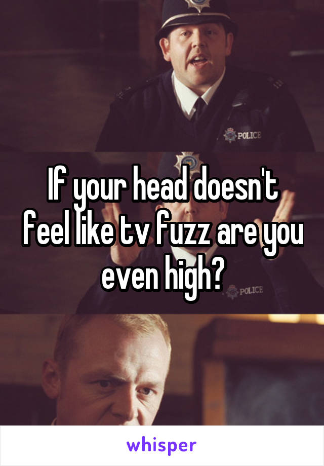 If your head doesn't feel like tv fuzz are you even high?