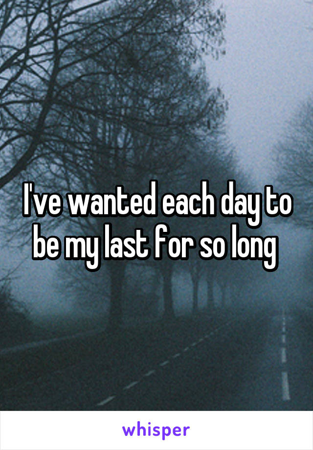 I've wanted each day to be my last for so long 