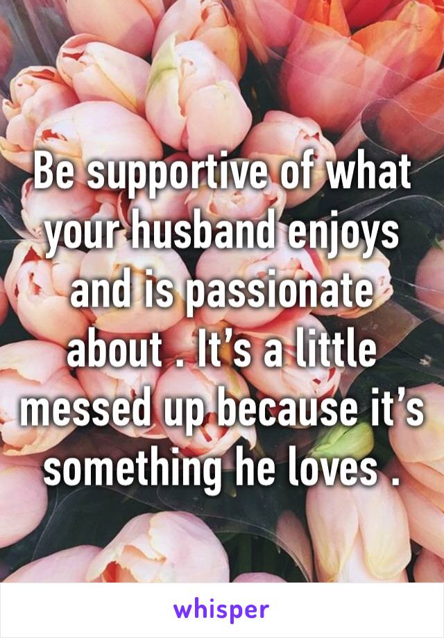 Be supportive of what your husband enjoys and is passionate about . It’s a little messed up because it’s something he loves .