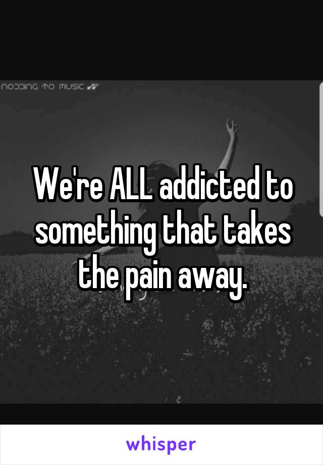 We're ALL addicted to something that takes the pain away.