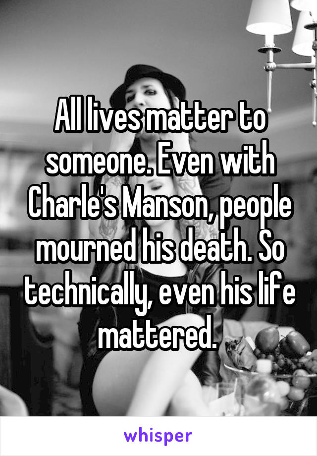 All lives matter to someone. Even with Charle's Manson, people mourned his death. So technically, even his life mattered. 