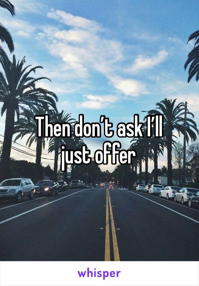 Then don’t ask I’ll just offer