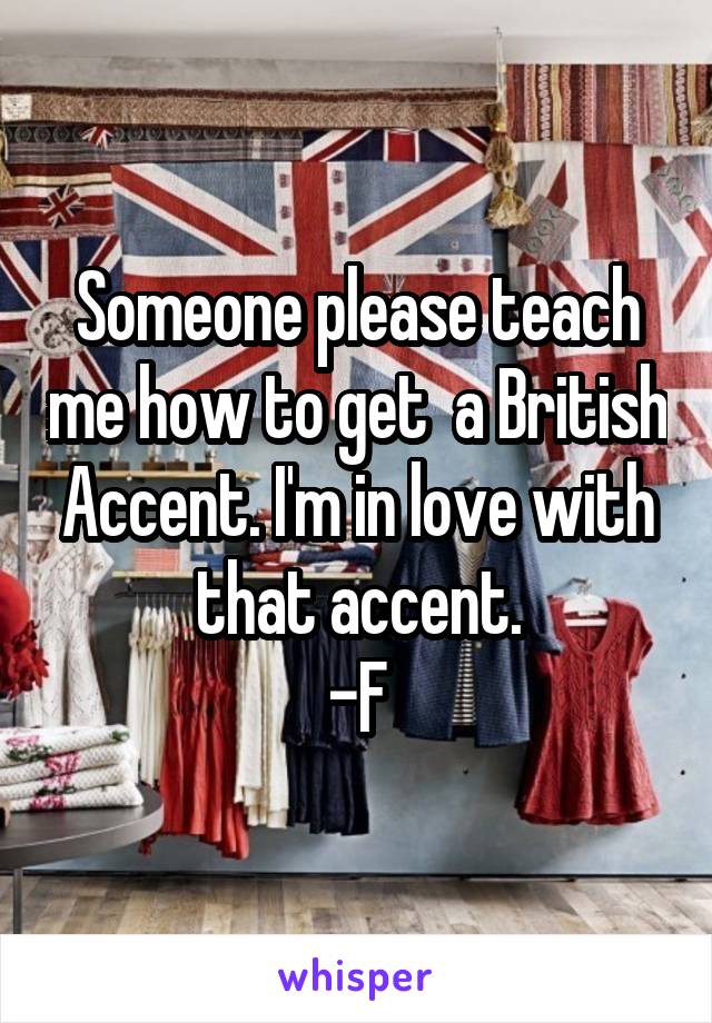 Someone please teach me how to get  a British Accent. I'm in love with that accent.
-F