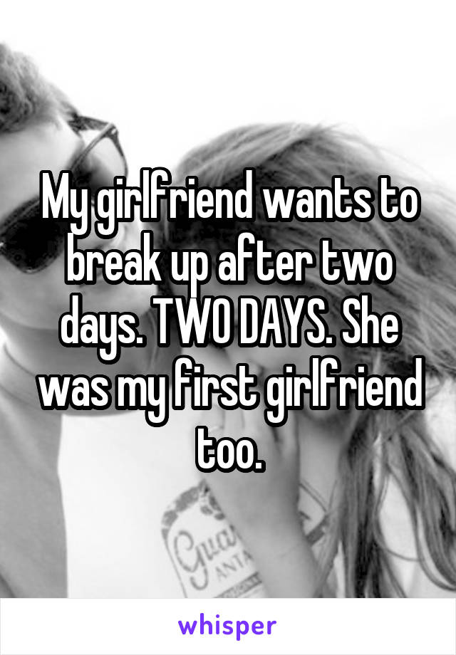 My girlfriend wants to break up after two days. TWO DAYS. She was my first girlfriend too.