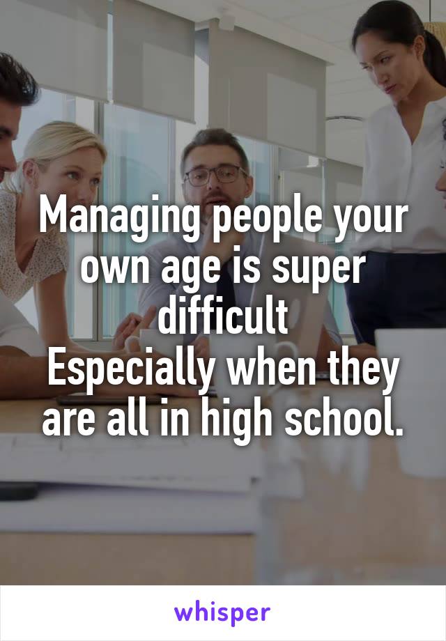 Managing people your own age is super difficult
Especially when they are all in high school.