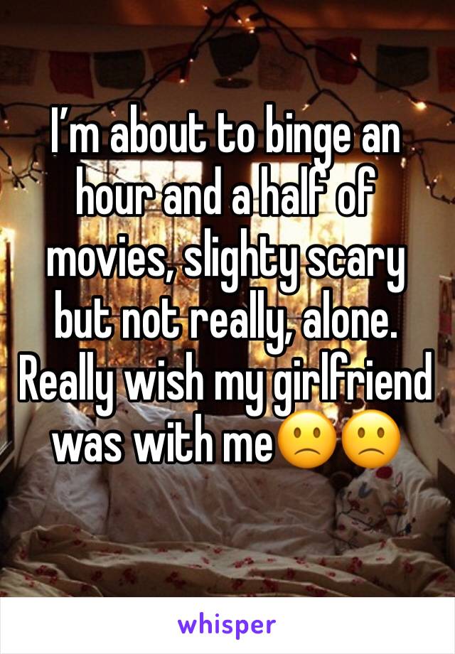 I’m about to binge an hour and a half of movies, slighty scary but not really, alone. Really wish my girlfriend was with me🙁🙁