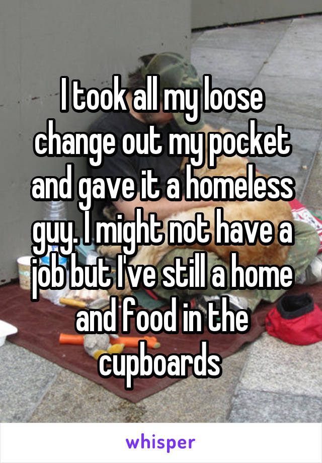 I took all my loose change out my pocket and gave it a homeless guy. I might not have a job but I've still a home and food in the cupboards 