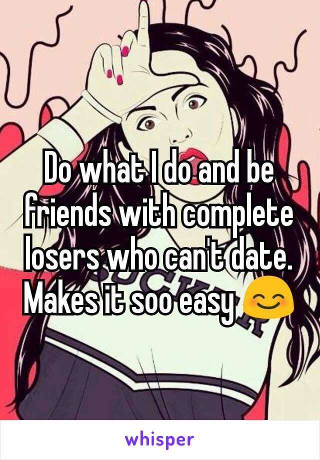 Do what I do and be friends with complete losers who can't date. Makes it soo easy 😊