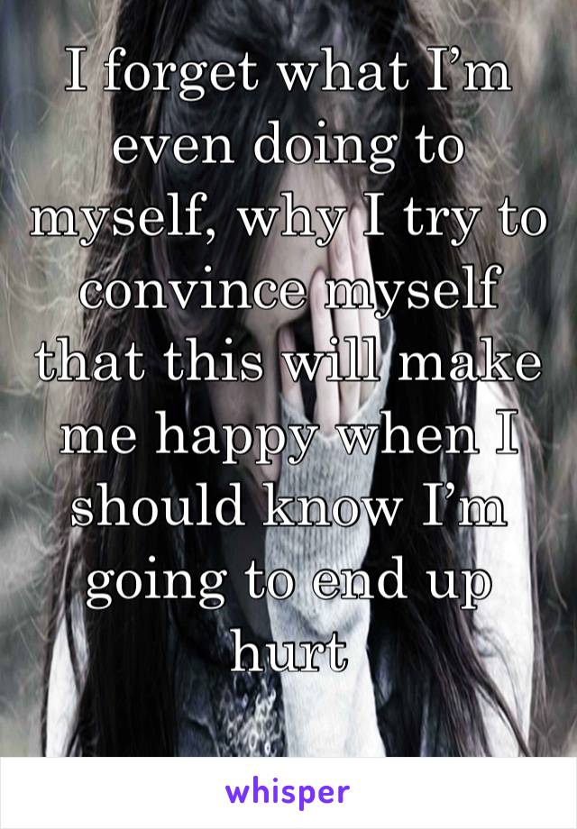 I forget what I’m even doing to myself, why I try to convince myself that this will make me happy when I should know I’m going to end up hurt 