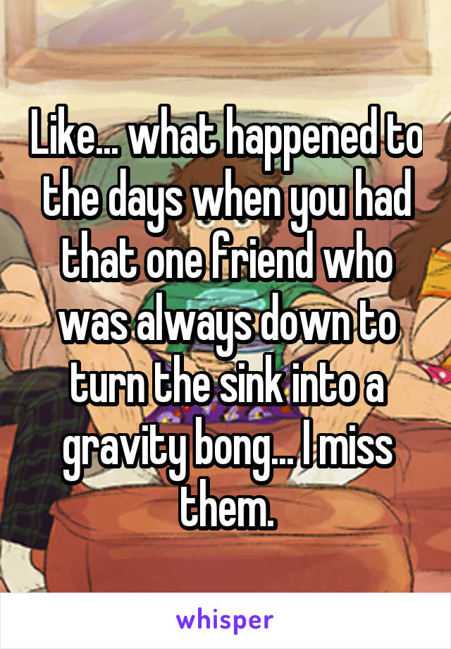 Like... what happened to the days when you had that one friend who was always down to turn the sink into a gravity bong... I miss them.