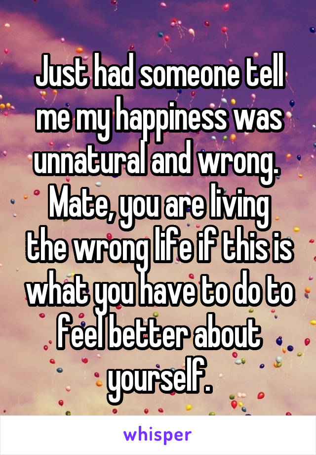 Just had someone tell me my happiness was unnatural and wrong. 
Mate, you are living the wrong life if this is what you have to do to feel better about yourself.