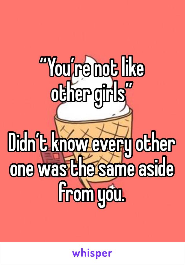 “You’re not like other girls” 

Didn’t know every other one was the same aside from you. 
