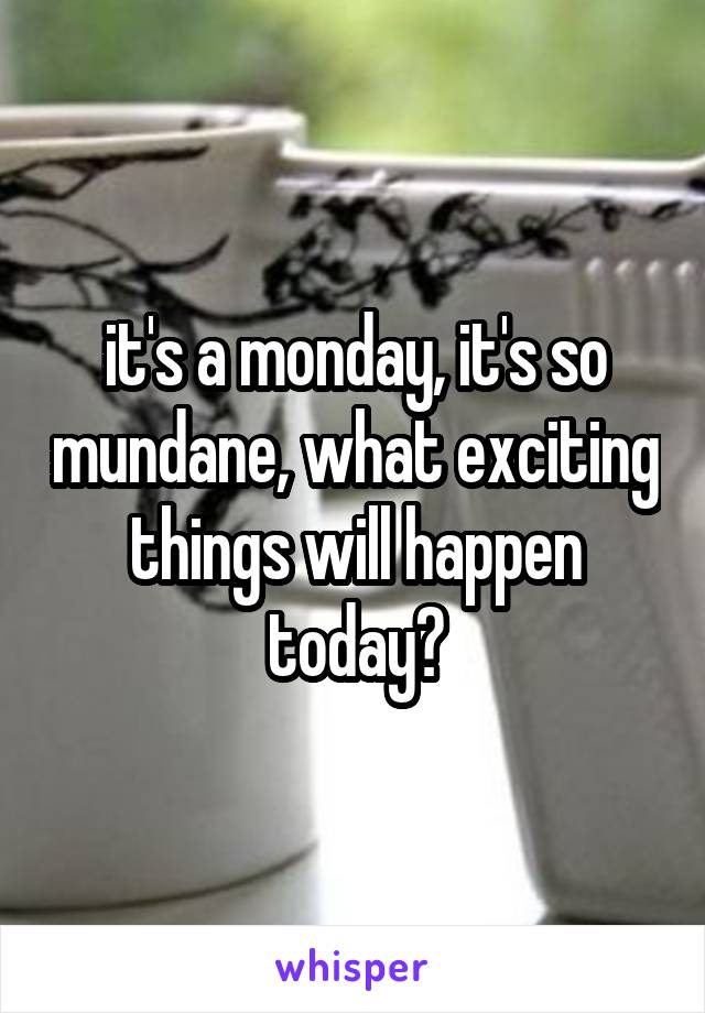 it's a monday, it's so mundane, what exciting things will happen today?