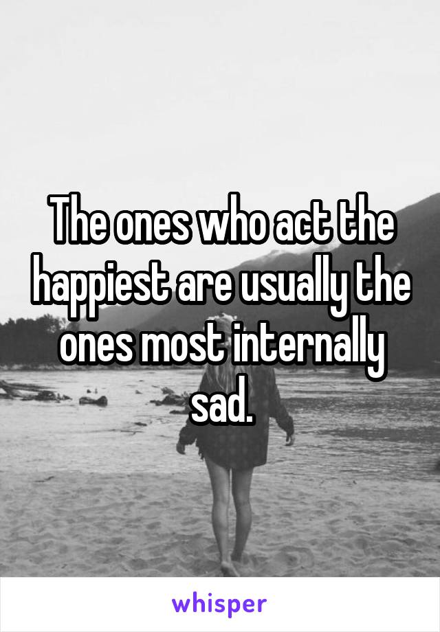 The ones who act the happiest are usually the ones most internally sad.