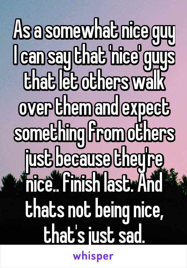 As a somewhat nice guy I can say that 'nice' guys that let others walk over them and expect something from others just because they're nice.. finish last. And thats not being nice, that's just sad.