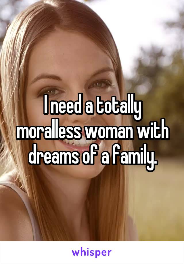 I need a totally moralless woman with dreams of a family.
