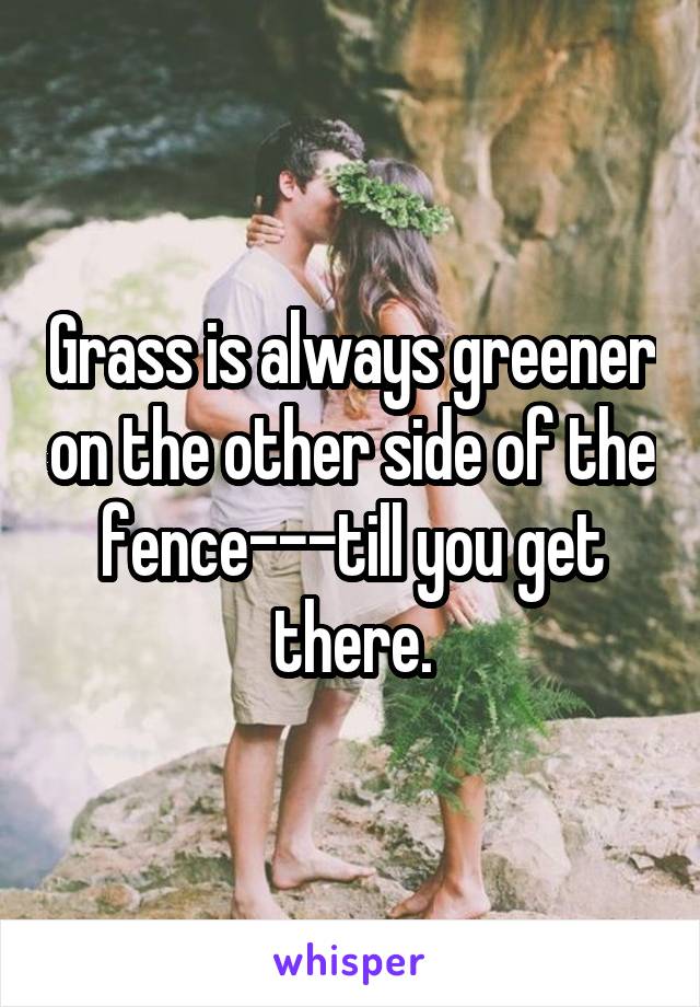 Grass is always greener on the other side of the fence---till you get there.