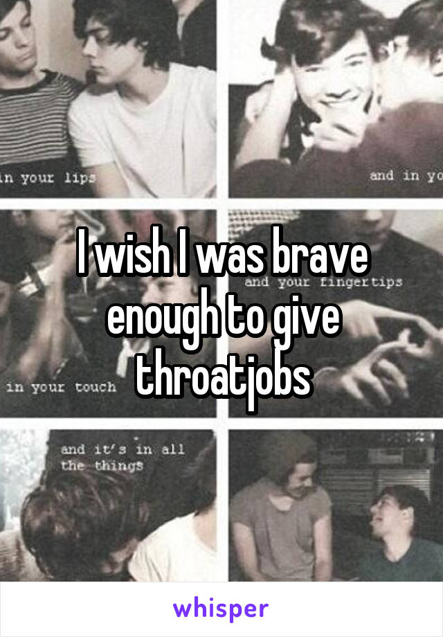 I wish I was brave enough to give throatjobs