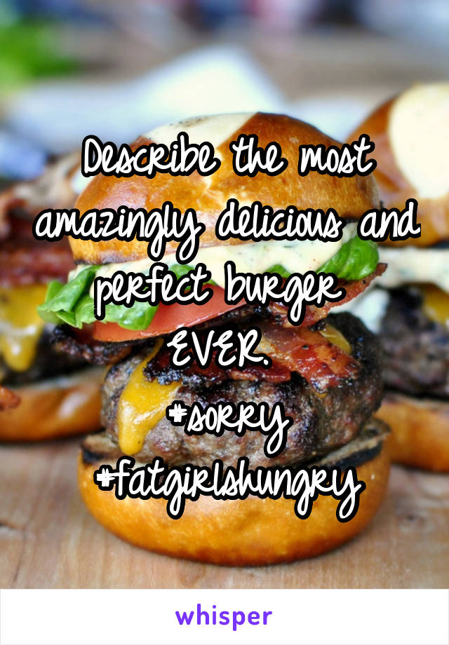 Describe the most amazingly delicious and perfect burger 
EVER. 
#sorry
#fatgirlshungry