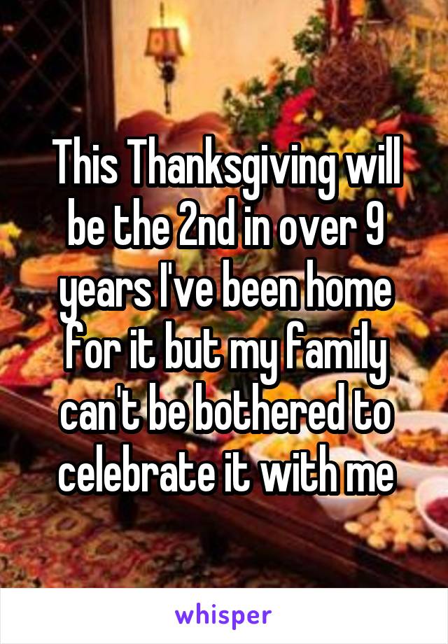 This Thanksgiving will be the 2nd in over 9 years I've been home for it but my family can't be bothered to celebrate it with me